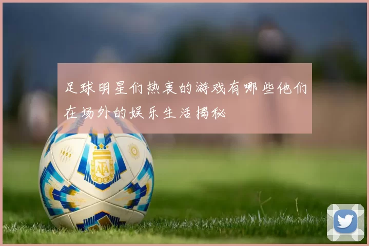 足球明星们热衷的游戏有哪些他们在场外的娱乐生活揭秘