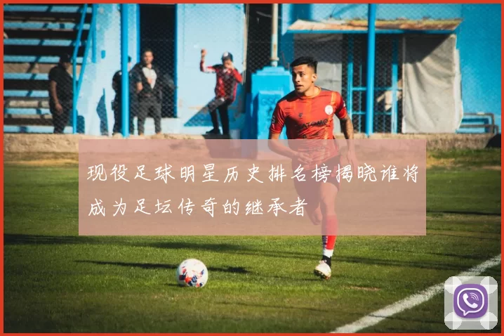现役足球明星历史排名榜揭晓谁将成为足坛传奇的继承者