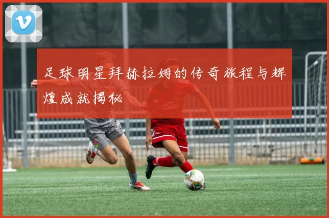 足球明星拜赫拉姆的传奇旅程与辉煌成就揭秘