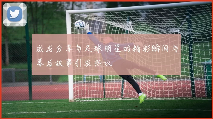 成龙分享与足球明星的精彩瞬间与幕后故事引发热议
