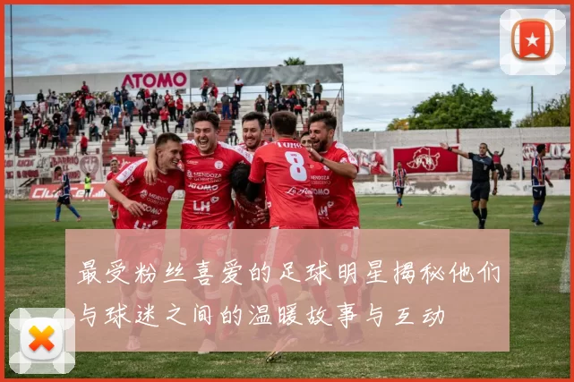 最受粉丝喜爱的足球明星揭秘他们与球迷之间的温暖故事与互动