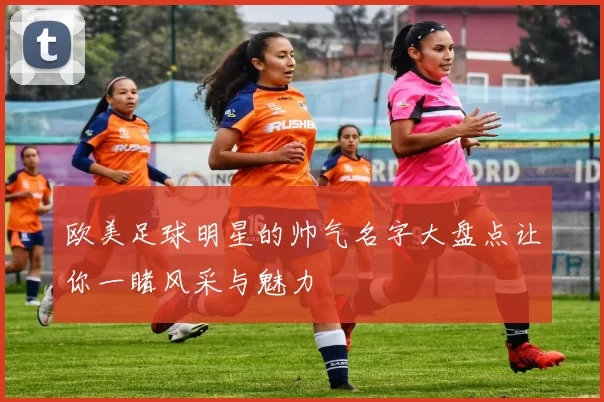 欧美足球明星的帅气名字大盘点让你一睹风采与魅力