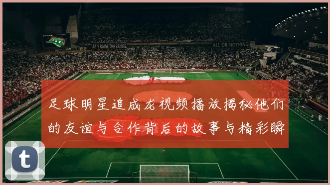 足球明星追成龙视频播放揭秘他们的友谊与合作背后的故事与精彩瞬间