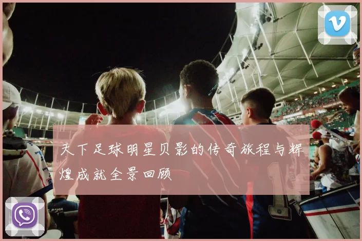 天下足球明星贝影的传奇旅程与辉煌成就全景回顾
