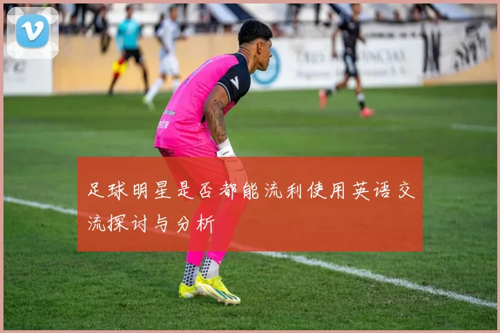 足球明星是否都能流利使用英语交流探讨与分析