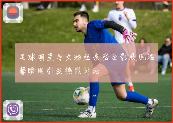 足球明星与女粉丝亲密合影展现温馨瞬间引发热烈讨论