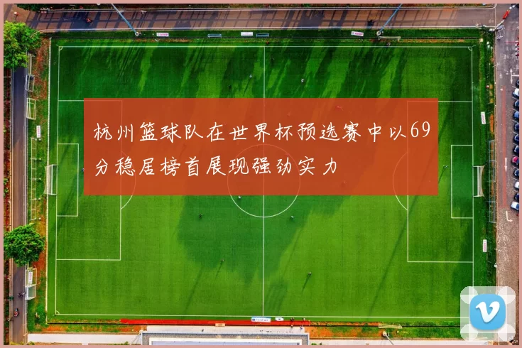 杭州篮球队在世界杯预选赛中以69分稳居榜首展现强劲实力