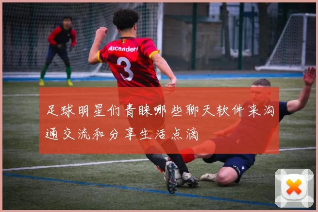 足球明星们青睐哪些聊天软件来沟通交流和分享生活点滴