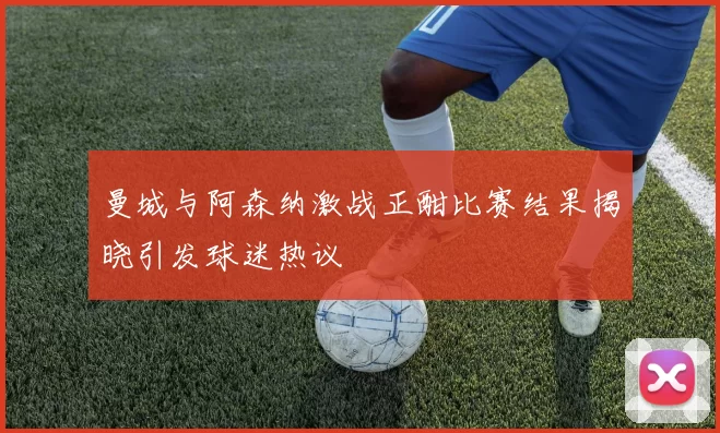 曼城与阿森纳激战正酣比赛结果揭晓引发球迷热议