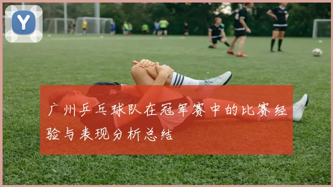 广州乒乓球队在冠军赛中的比赛经验与表现分析总结
