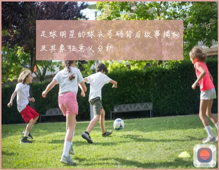 足球明星的球衣号码背后故事揭秘及其象征意义分析