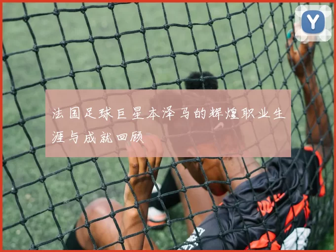 法国足球巨星本泽马的辉煌职业生涯与成就回顾