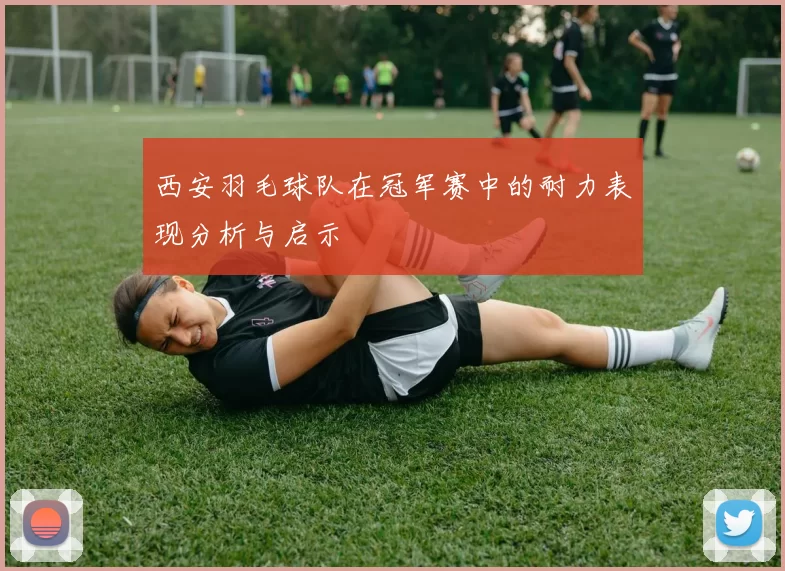 西安羽毛球队在冠军赛中的耐力表现分析与启示