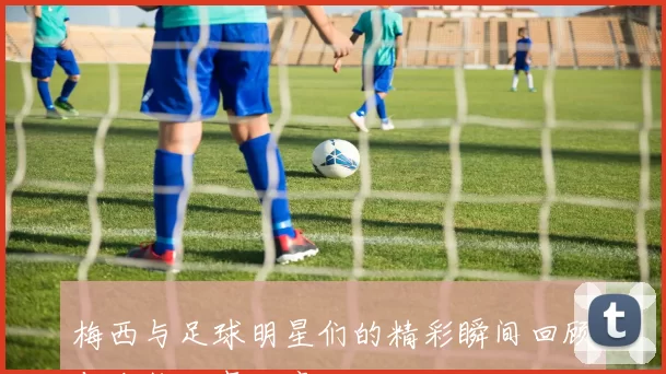 梅西与足球明星们的精彩瞬间回顾与合作故事分享