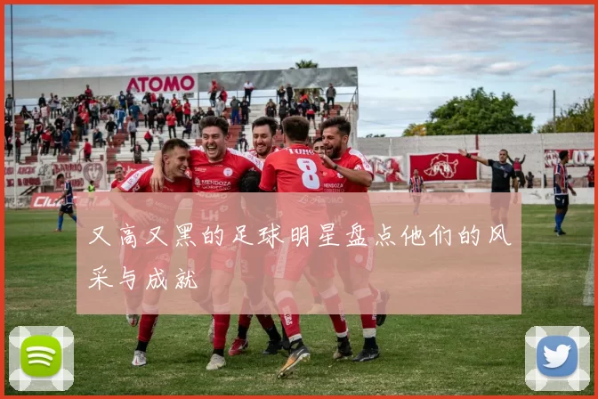 又高又黑的足球明星盘点他们的风采与成就