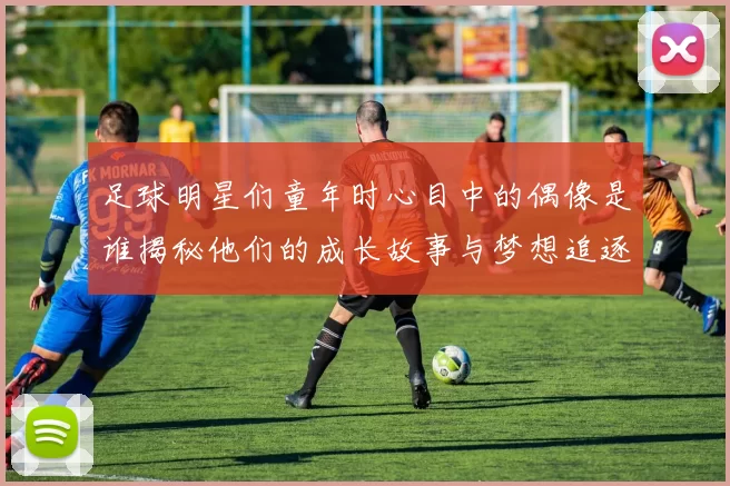 足球明星们童年时心目中的偶像是谁揭秘他们的成长故事与梦想追逐