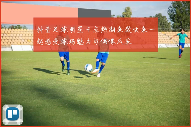 抖音足球明星卡点热潮来袭快来一起感受球场魅力与偶像风采