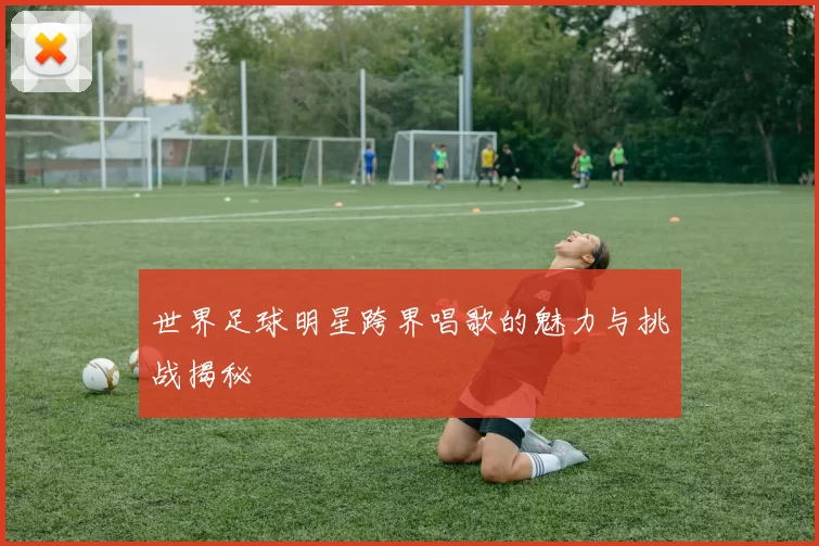 世界足球明星跨界唱歌的魅力与挑战揭秘