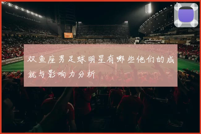 双鱼座男足球明星有哪些他们的成就与影响力分析