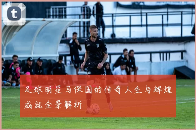 足球明星马保国的传奇人生与辉煌成就全景解析