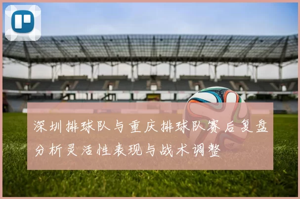 深圳排球队与重庆排球队赛后复盘分析灵活性表现与战术调整