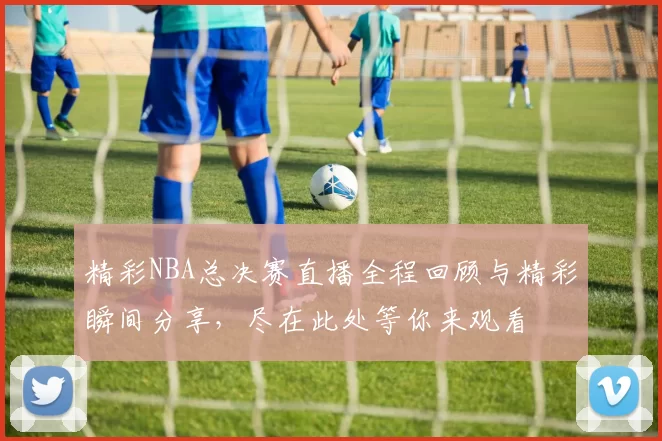 精彩NBA总决赛直播全程回顾与精彩瞬间分享，尽在此处等你来观看