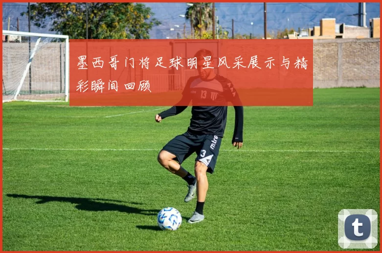 墨西哥门将足球明星风采展示与精彩瞬间回顾
