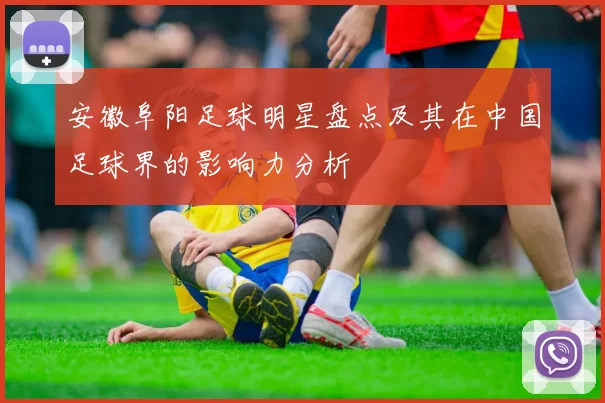 安徽阜阳足球明星盘点及其在中国足球界的影响力分析