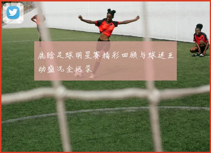 鹿晗足球明星赛精彩回顾与球迷互动盛况全记录