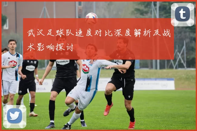 武汉足球队速度对比深度解析及战术影响探讨
