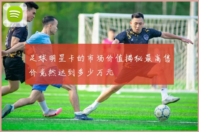 足球明星卡的市场价值揭秘最高售价竟然达到多少万元