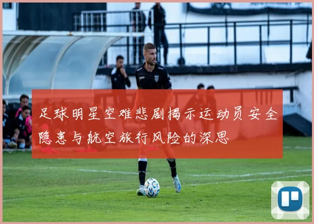 足球明星空难悲剧揭示运动员安全隐患与航空旅行风险的深思