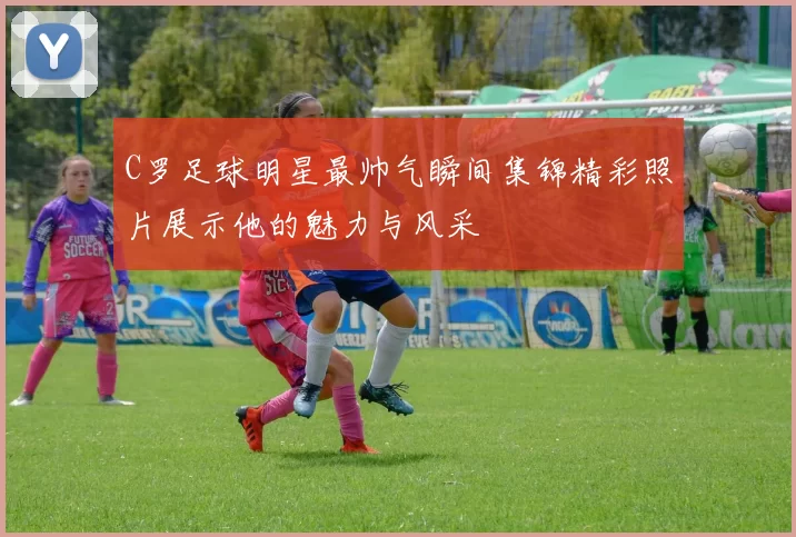 C罗足球明星最帅气瞬间集锦精彩照片展示他的魅力与风采