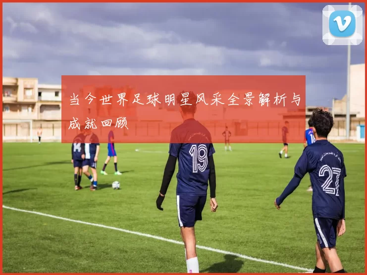 当今世界足球明星风采全景解析与成就回顾