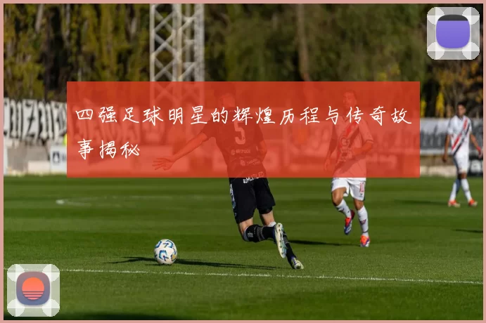 四强足球明星的辉煌历程与传奇故事揭秘