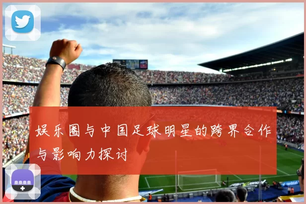 娱乐圈与中国足球明星的跨界合作与影响力探讨