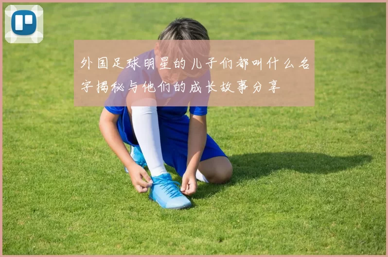 外国足球明星的儿子们都叫什么名字揭秘与他们的成长故事分享