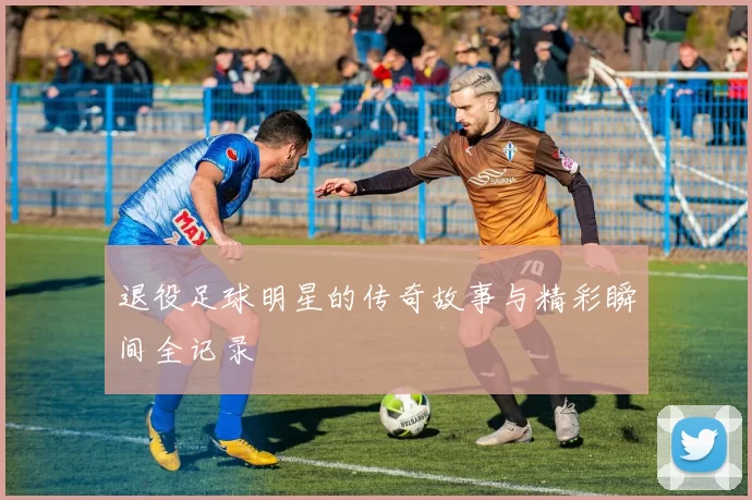 退役足球明星的传奇故事与精彩瞬间全记录