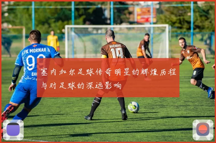 塞内加尔足球传奇明星的辉煌历程与对足球的深远影响