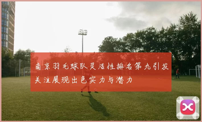 南京羽毛球队灵活性排名第九引发关注展现出色实力与潜力