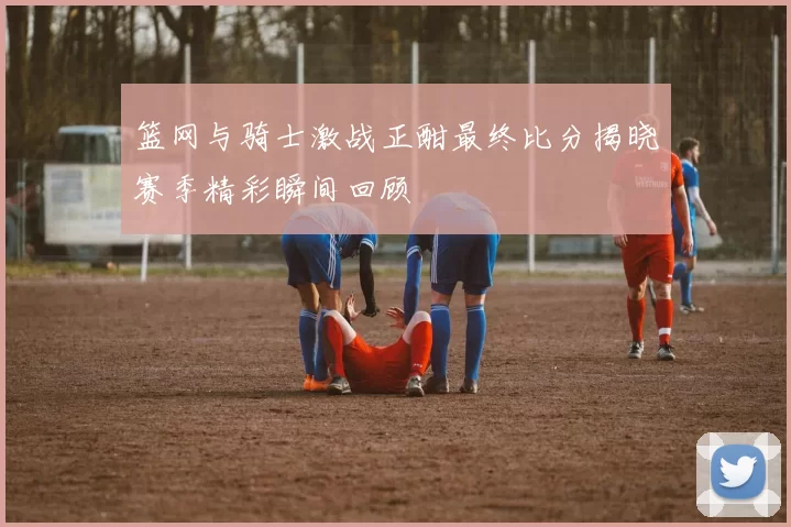 篮网与骑士激战正酣最终比分揭晓赛季精彩瞬间回顾