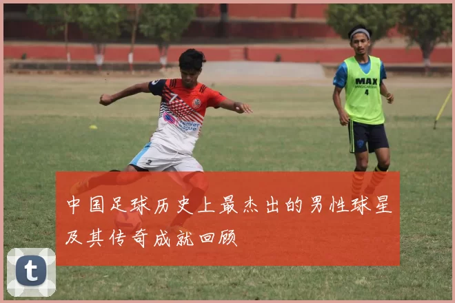 中国足球历史上最杰出的男性球星及其传奇成就回顾