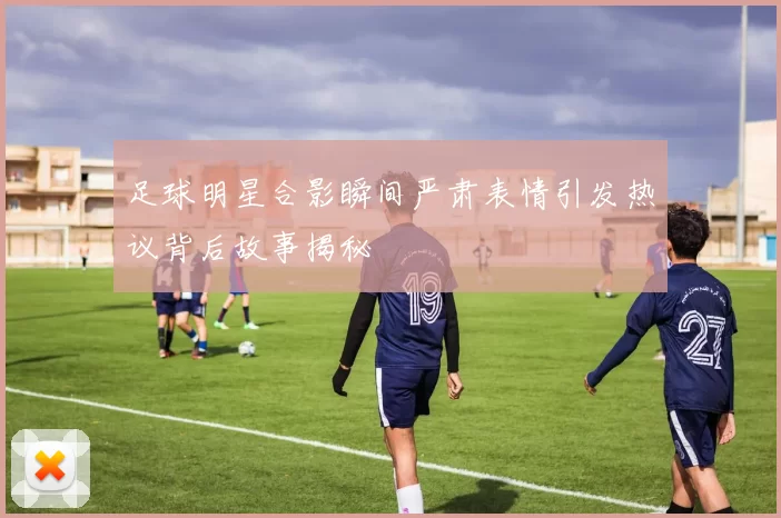 足球明星合影瞬间严肃表情引发热议背后故事揭秘