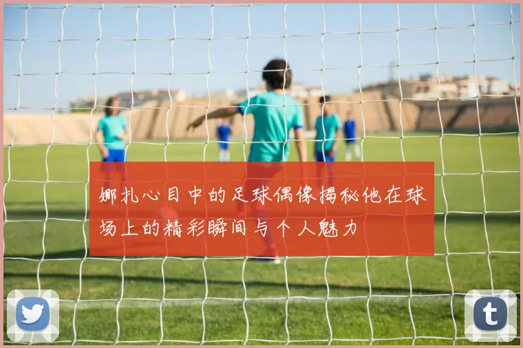 娜扎心目中的足球偶像揭秘他在球场上的精彩瞬间与个人魅力