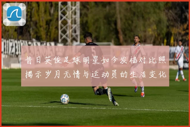 昔日英俊足球明星如今发福对比照揭示岁月无情与运动员的生活变化