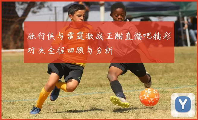独行侠与雷霆激战正酣直播吧精彩对决全程回顾与分析