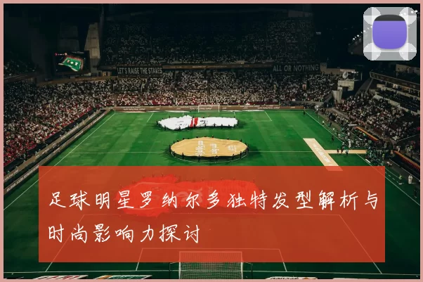 足球明星罗纳尔多独特发型解析与时尚影响力探讨